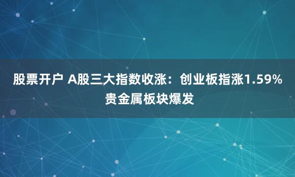 股票开户 A股三大指数收涨：创业板指涨1.59% 贵金属板块爆发