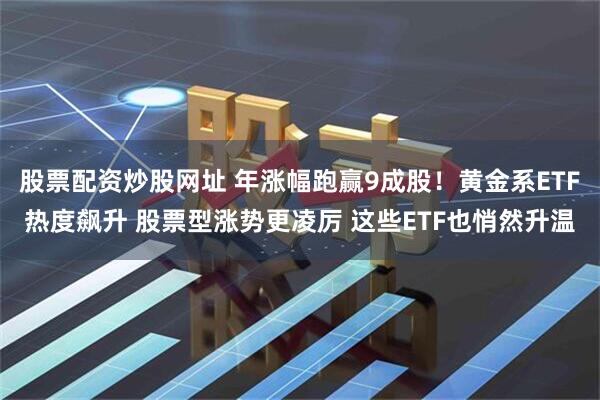 股票配资炒股网址 年涨幅跑赢9成股！黄金系ETF热度飙升 股票型涨势更凌厉 这些ETF也悄然升温