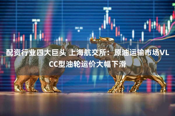 配资行业四大巨头 上海航交所：原油运输市场VLCC型油轮运价大幅下滑