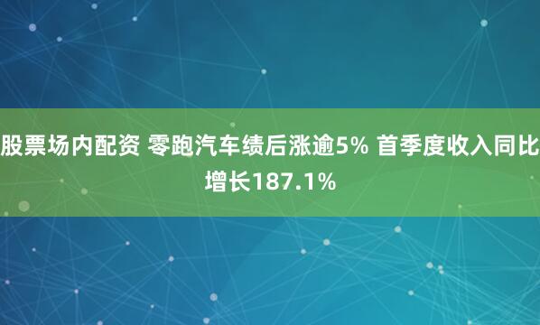 股票场内配资 零跑汽车绩后涨逾5% 首季度收入同比增长187.1%