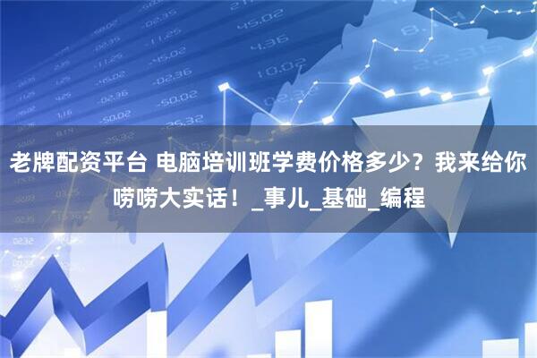 老牌配资平台 电脑培训班学费价格多少？我来给你唠唠大实话！_事儿_基础_编程