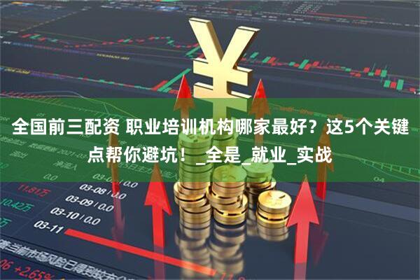 全国前三配资 职业培训机构哪家最好？这5个关键点帮你避坑！_全是_就业_实战