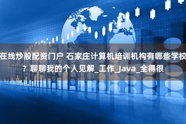 在线炒股配资门户 石家庄计算机培训机构有哪些学校？聊聊我的个人见解_工作_Java_全得很