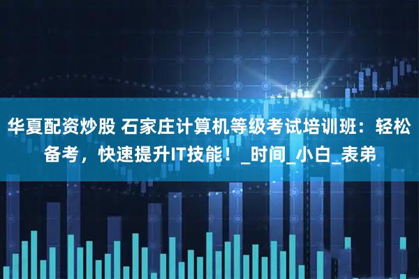 华夏配资炒股 石家庄计算机等级考试培训班：轻松备考，快速提升IT技能！_时间_小白_表弟