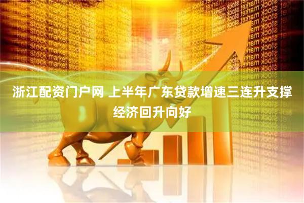 浙江配资门户网 上半年广东贷款增速三连升支撑经济回升向好