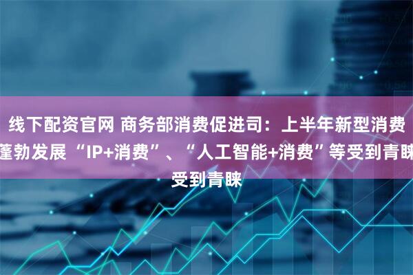 线下配资官网 商务部消费促进司：上半年新型消费蓬勃发展 “IP+消费”、“人工智能+消费”等受到青睐