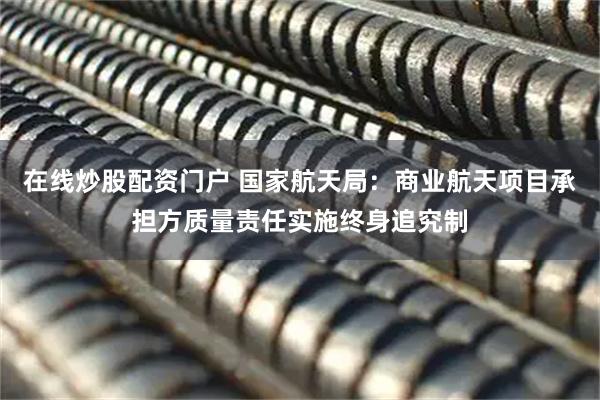 在线炒股配资门户 国家航天局：商业航天项目承担方质量责任实施终身追究制