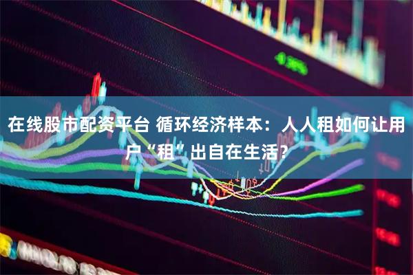 在线股市配资平台 循环经济样本：人人租如何让用户“租”出自在生活？