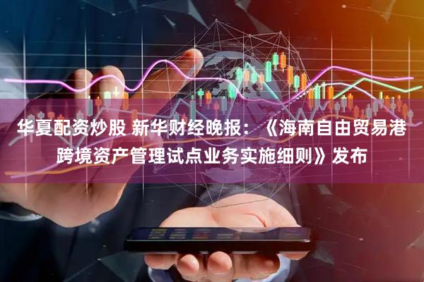 华夏配资炒股 新华财经晚报：《海南自由贸易港跨境资产管理试点业务实施细则》发布