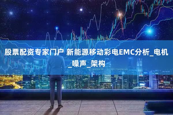 股票配资专家门户 新能源移动彩电EMC分析_电机_噪声_架构