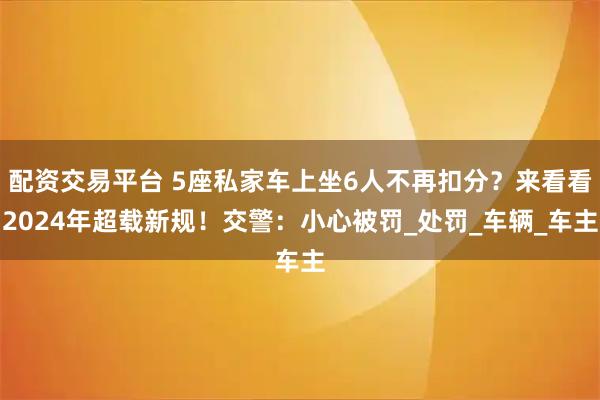 配资交易平台 5座私家车上坐6人不再扣分？来看看2024年超载新规！交警：小心被罚_处罚_车辆_车主