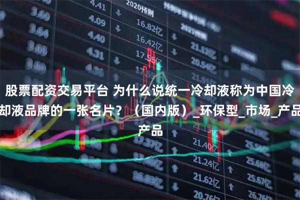 股票配资交易平台 为什么说统一冷却液称为中国冷却液品牌的一张名片？（国内版）_环保型_市场_产品