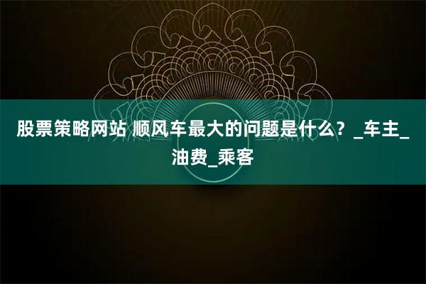 股票策略网站 顺风车最大的问题是什么？_车主_油费_乘客