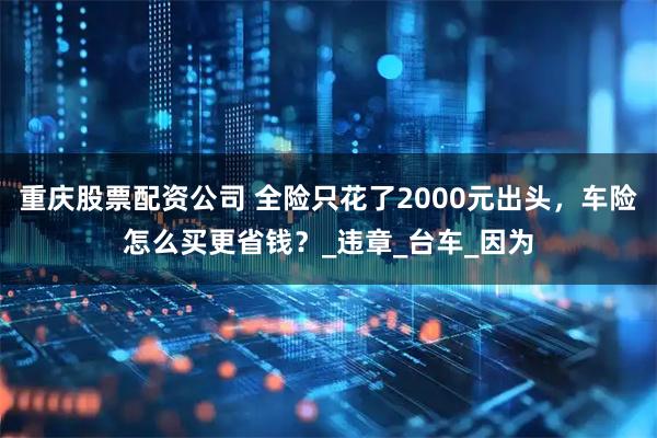 重庆股票配资公司 全险只花了2000元出头，车险怎么买更省钱？_违章_台车_因为