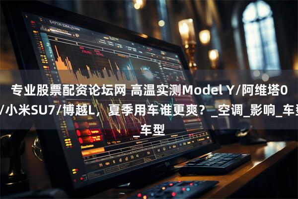 专业股票配资论坛网 高温实测Model Y/阿维塔06/小米SU7/博越L，夏季用车谁更爽？_空调_影响_车型