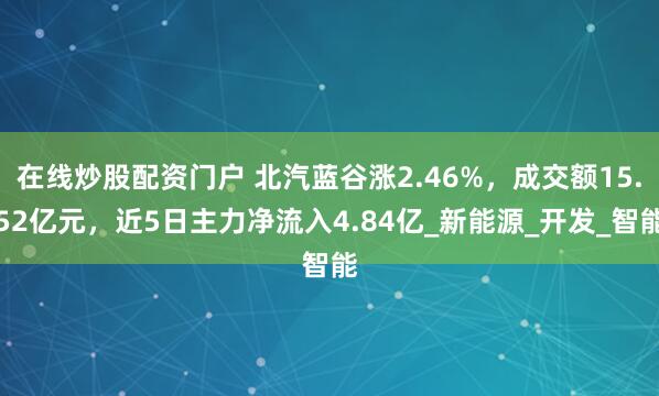 在线炒股配资门户 北汽蓝谷涨2.46%，成交额15.52亿元，近5日主力净流入4.84亿_新能源_开发_智能