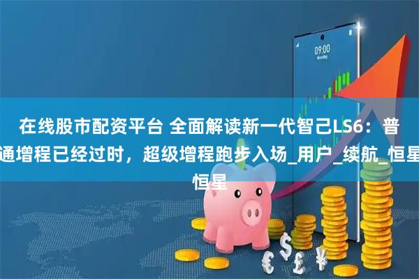 在线股市配资平台 全面解读新一代智己LS6：普通增程已经过时，超级增程跑步入场_用户_续航_恒星
