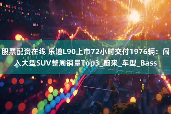 股票配资在线 乐道L90上市72小时交付1976辆：闯入大型SUV整周销量Top3_蔚来_车型_Bass
