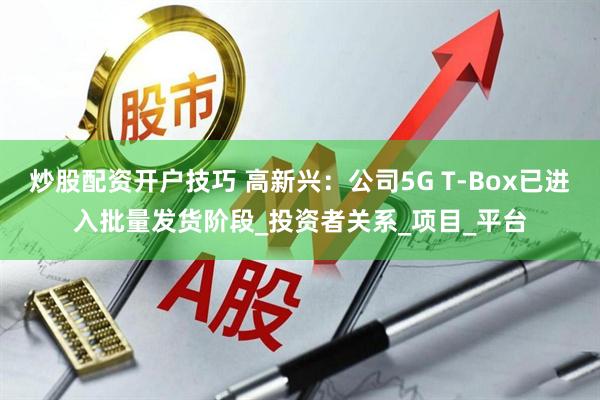 炒股配资开户技巧 高新兴：公司5G T-Box已进入批量发货阶段_投资者关系_项目_平台