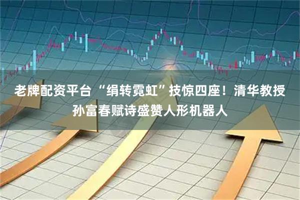 老牌配资平台 “绢转霓虹”技惊四座！清华教授孙富春赋诗盛赞人形机器人