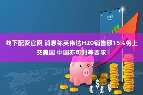 线下配资官网 消息称英伟达H20销售额15%将上交美国 中国亦可对等要求