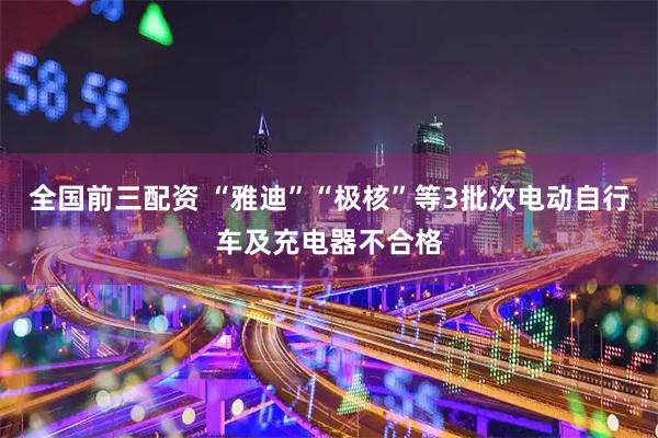 全国前三配资 “雅迪”“极核”等3批次电动自行车及充电器不合格