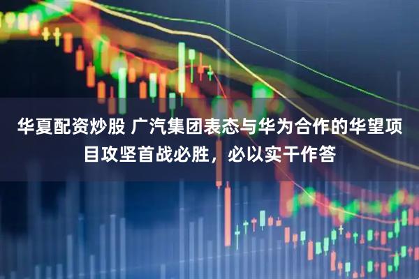 华夏配资炒股 广汽集团表态与华为合作的华望项目攻坚首战必胜，必以实干作答