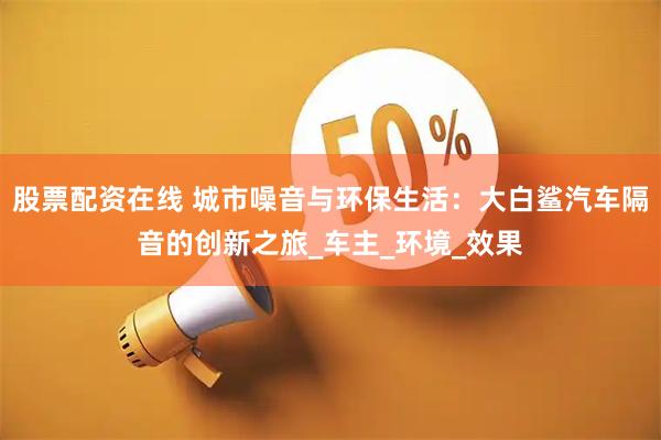 股票配资在线 城市噪音与环保生活：大白鲨汽车隔音的创新之旅_车主_环境_效果