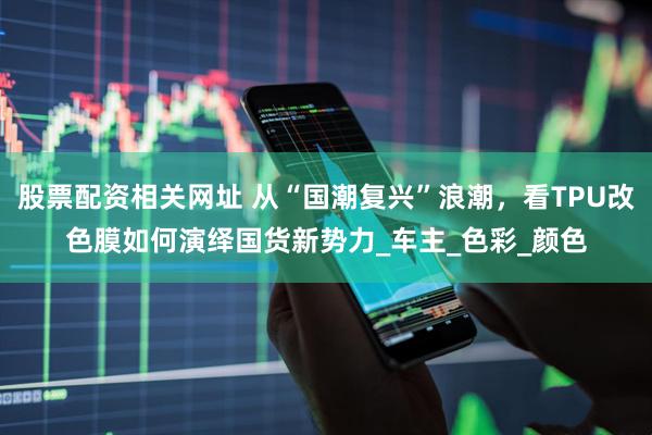 股票配资相关网址 从“国潮复兴”浪潮，看TPU改色膜如何演绎国货新势力_车主_色彩_颜色