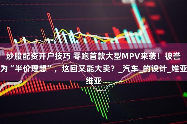 炒股配资开户技巧 零跑首款大型MPV来袭！被誉为“半价理想”，这回又能大卖？_汽车_的设计_维亚