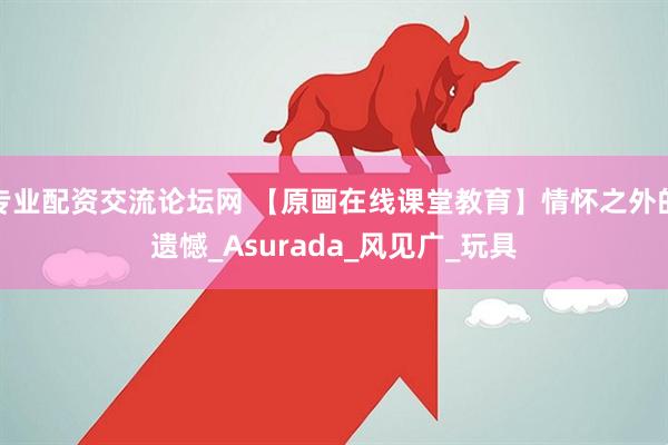 专业配资交流论坛网 【原画在线课堂教育】情怀之外的遗憾_Asurada_风见广_玩具