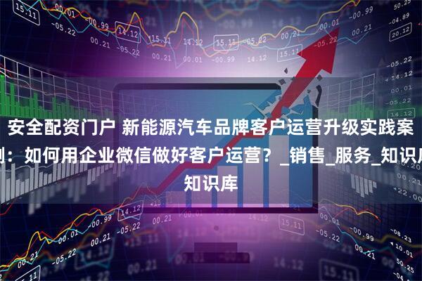 安全配资门户 新能源汽车品牌客户运营升级实践案例：如何用企业微信做好客户运营？_销售_服务_知识库