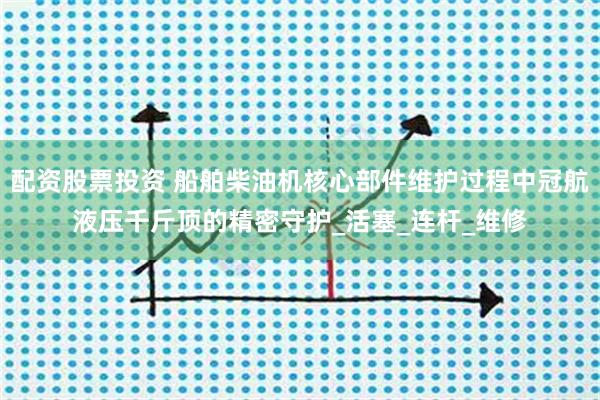 配资股票投资 船舶柴油机核心部件维护过程中冠航液压千斤顶的精密守护_活塞_连杆_维修