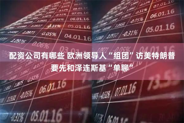 配资公司有哪些 欧洲领导人“组团”访美　特朗普要先和泽连斯基“单聊”