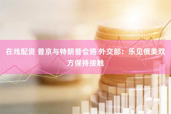 在线配资 普京与特朗普会晤 外交部：乐见俄美双方保持接触