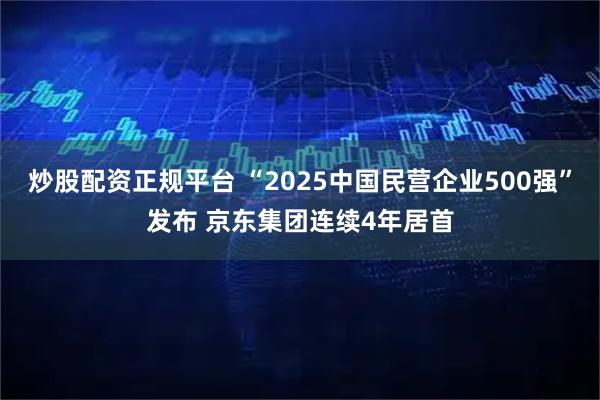炒股配资正规平台 “2025中国民营企业500强”发布 京东集团连续4年居首