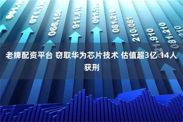 老牌配资平台 窃取华为芯片技术 估值超3亿 14人获刑