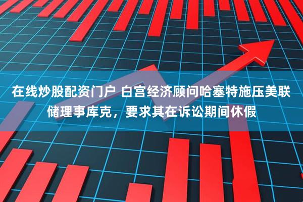在线炒股配资门户 白宫经济顾问哈塞特施压美联储理事库克，要求其在诉讼期间休假