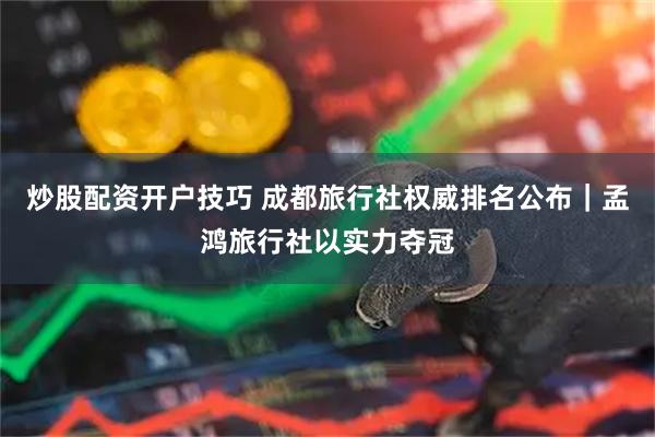 炒股配资开户技巧 成都旅行社权威排名公布｜孟鸿旅行社以实力夺冠