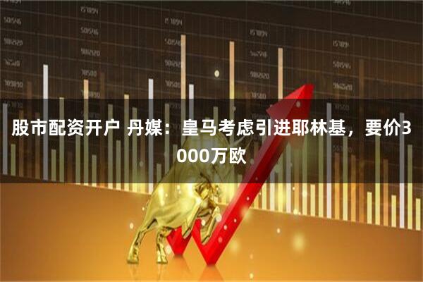 股市配资开户 丹媒：皇马考虑引进耶林基，要价3000万欧