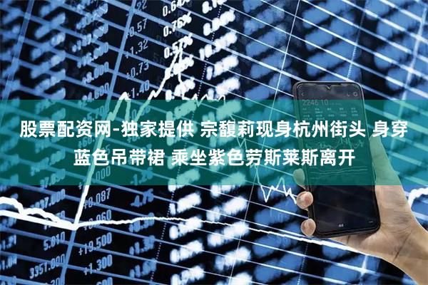 股票配资网-独家提供 宗馥莉现身杭州街头 身穿蓝色吊带裙 乘坐紫色劳斯莱斯离开