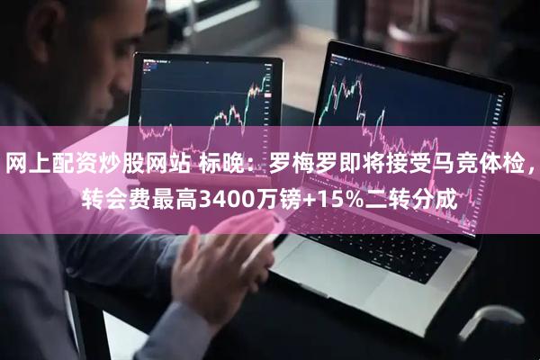 网上配资炒股网站 标晚：罗梅罗即将接受马竞体检，转会费最高3400万镑+15%二转分成